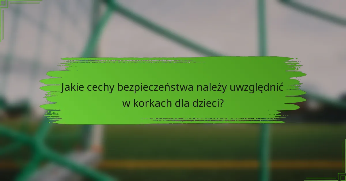 Jakie cechy bezpieczeństwa należy uwzględnić w korkach dla dzieci?